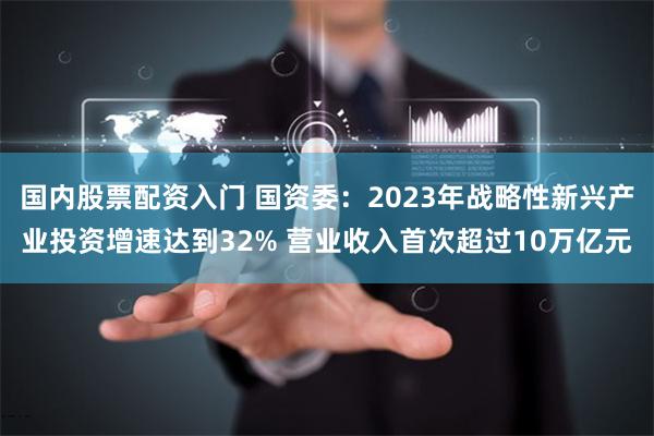 国内股票配资入门 国资委：2023年战略性新兴产业投资增速达到32% 营业收入首次超过10万亿元