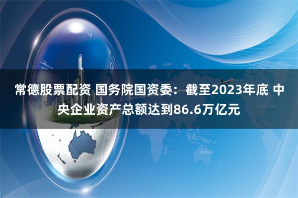 常德股票配资 国务院国资委：截至2023年底 中央企业资产总额达到86.6万亿元