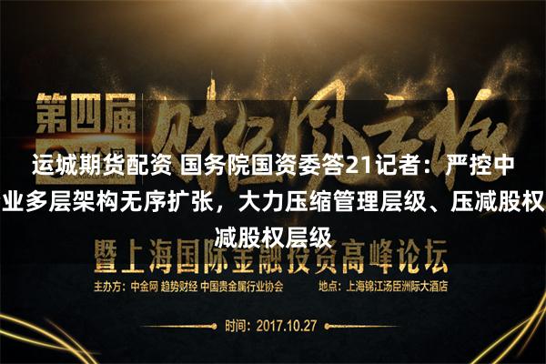 运城期货配资 国务院国资委答21记者：严控中央企业多层架构无序扩张，大力压缩管理层级、压减股权层级