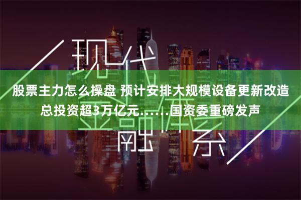 股票主力怎么操盘 预计安排大规模设备更新改造总投资超3万亿元……国资委重磅发声