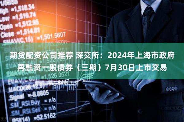 期货配资公司推荐 深交所：2024年上海市政府再融资一般债券（三期）7月30日上市交易