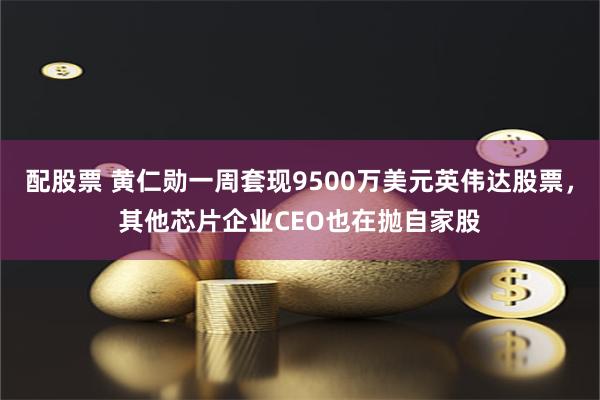 配股票 黄仁勋一周套现9500万美元英伟达股票，其他芯片企业CEO也在抛自家股