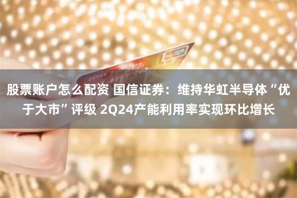 股票账户怎么配资 国信证券：维持华虹半导体“优于大市”评级 2Q24产能利用率实现环比增长