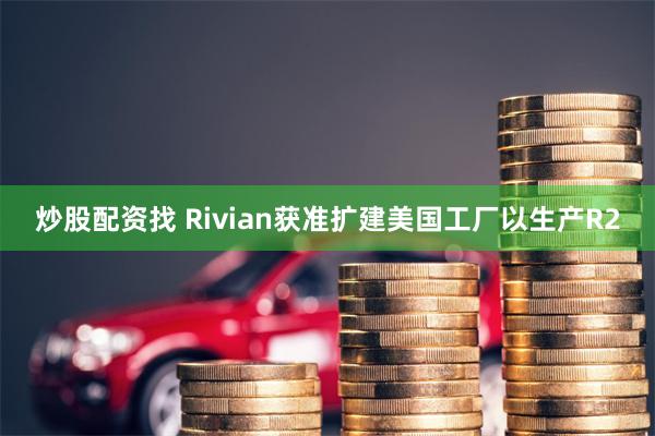 炒股配资找 Rivian获准扩建美国工厂以生产R2