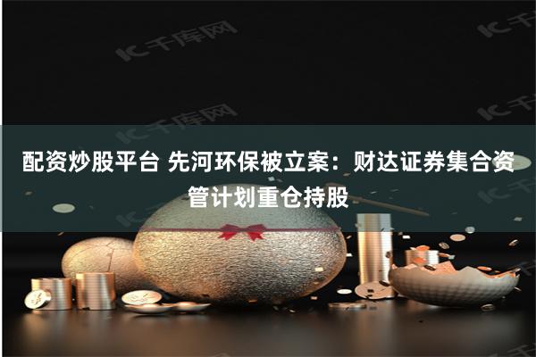 配资炒股平台 先河环保被立案：财达证券集合资管计划重仓持股