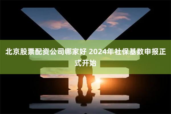 北京股票配资公司哪家好 2024年社保基数申报正式开始