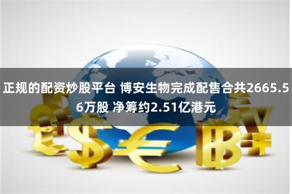 正规的配资炒股平台 博安生物完成配售合共2665.56万股 净筹约2.51亿港元