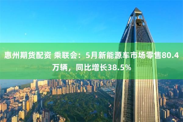 惠州期货配资 乘联会：5月新能源车市场零售80.4万辆，同比增长38.5%