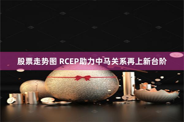 股票走势图 RCEP助力中马关系再上新台阶