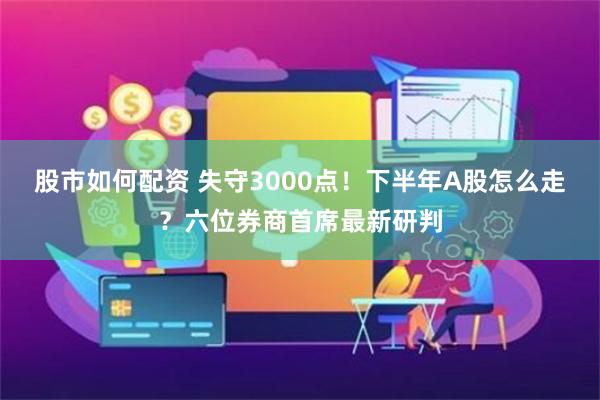 股市如何配资 失守3000点！下半年A股怎么走？六位券商首席最新研判