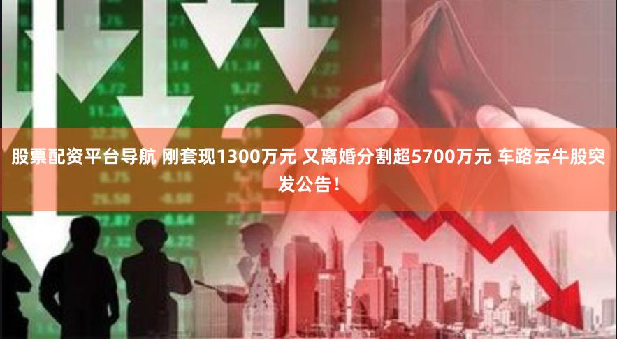 股票配资平台导航 刚套现1300万元 又离婚分割超5700万元 车路云牛股突发公告！