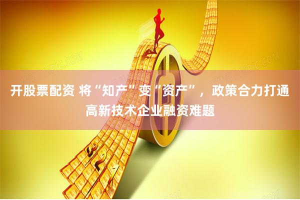 开股票配资 将“知产”变“资产”，政策合力打通高新技术企业融资难题