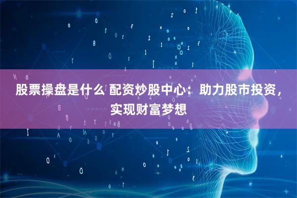 股票操盘是什么 配资炒股中心：助力股市投资，实现财富梦想