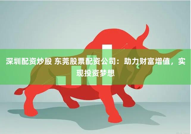 深圳配资炒股 东莞股票配资公司：助力财富增值，实现投资梦想