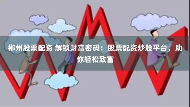 郴州股票配资 解锁财富密码：股票配资炒股平台，助你轻松致富
