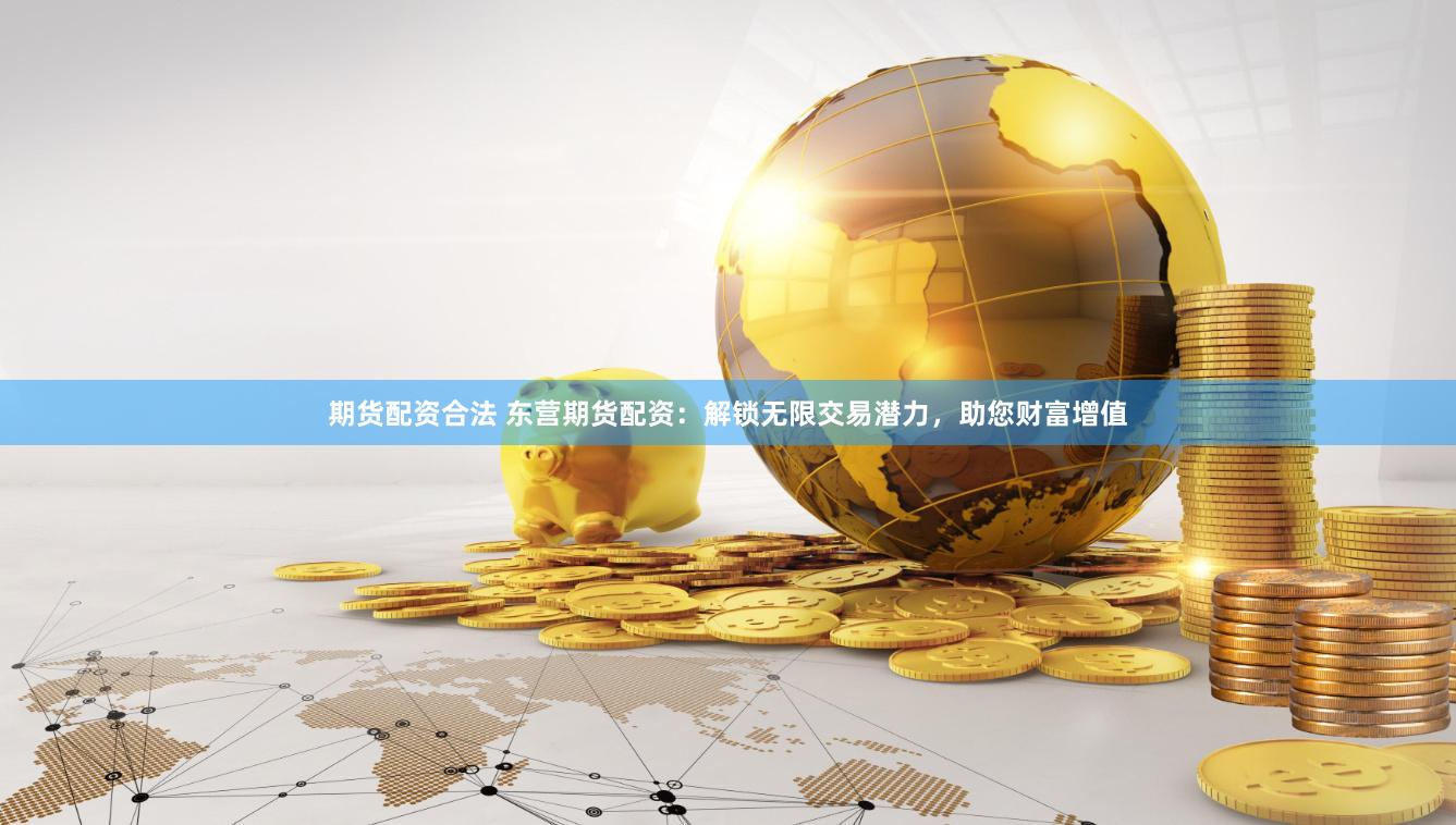 期货配资合法 东营期货配资：解锁无限交易潜力，助您财富增值