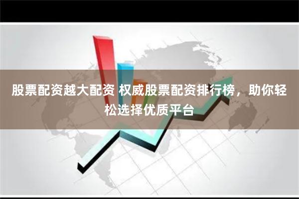 股票配资越大配资 权威股票配资排行榜，助你轻松选择优质平台