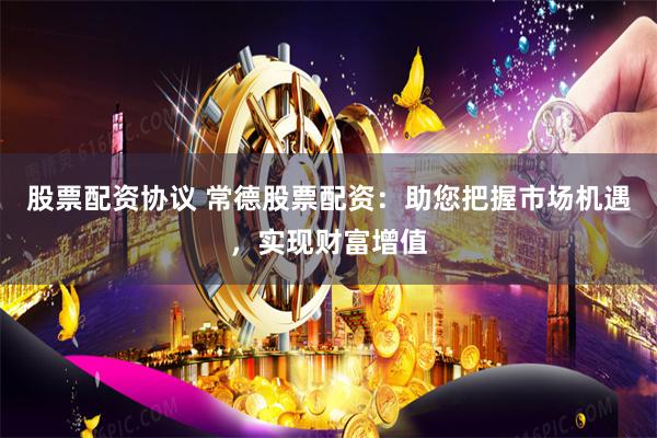 股票配资协议 常德股票配资：助您把握市场机遇，实现财富增值