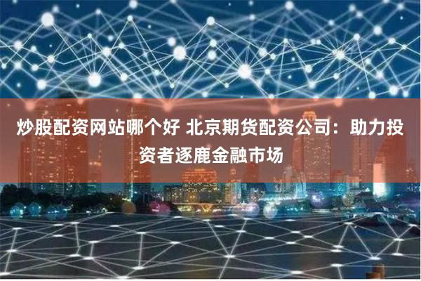 炒股配资网站哪个好 北京期货配资公司：助力投资者逐鹿金融市场