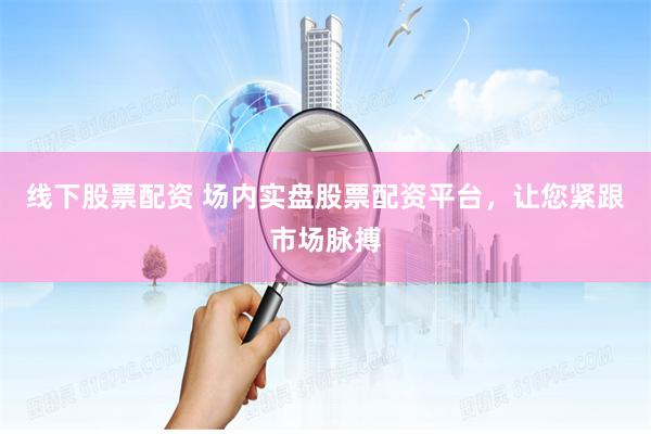 线下股票配资 场内实盘股票配资平台，让您紧跟市场脉搏