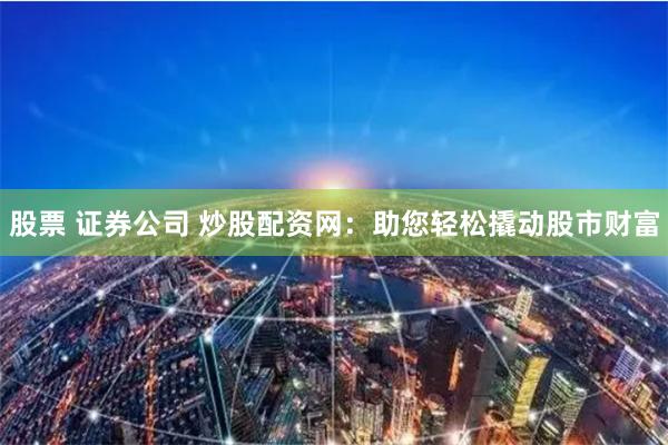 股票 证券公司 炒股配资网：助您轻松撬动股市财富