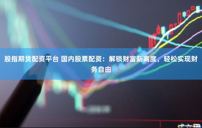 股指期货配资平台 国内股票配资：解锁财富新高度，轻松实现财务自由