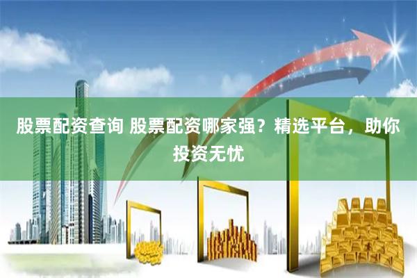 股票配资查询 股票配资哪家强？精选平台，助你投资无忧