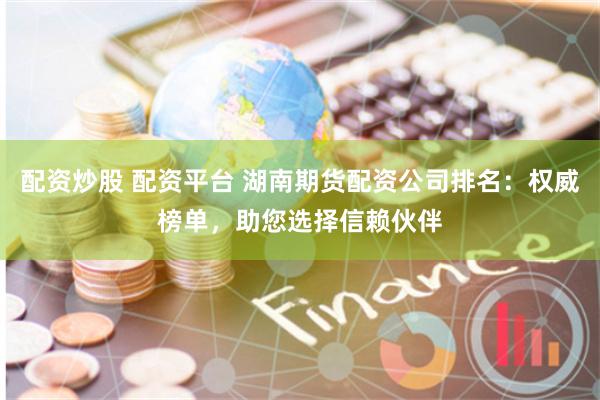 配资炒股 配资平台 湖南期货配资公司排名：权威榜单，助您选择信赖伙伴