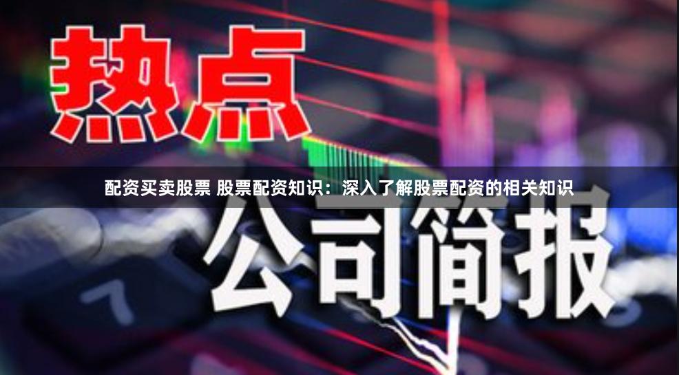 配资买卖股票 股票配资知识：深入了解股票配资的相关知识