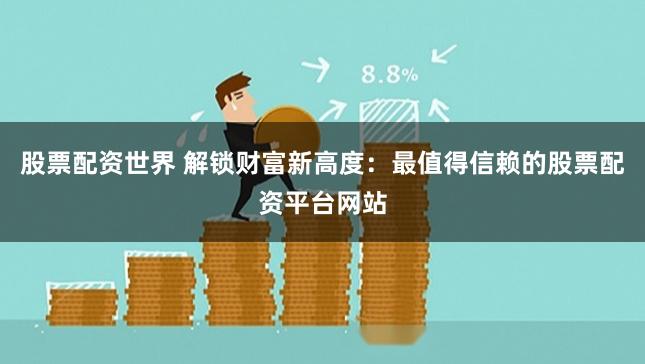 股票配资世界 解锁财富新高度：最值得信赖的股票配资平台网站