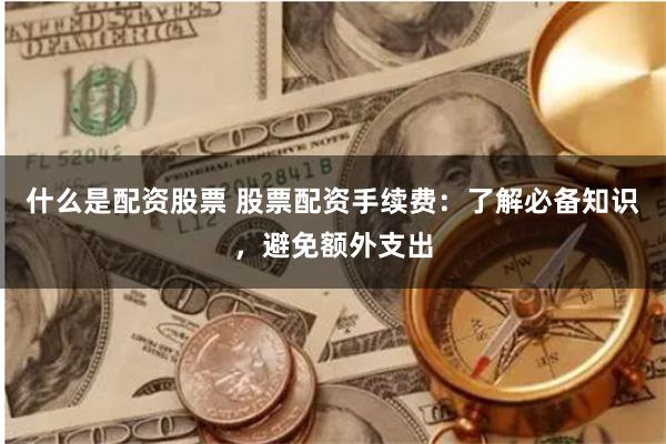 什么是配资股票 股票配资手续费：了解必备知识，避免额外支出