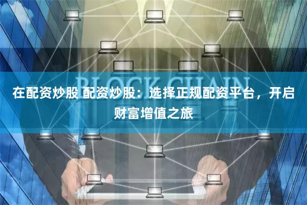 在配资炒股 配资炒股：选择正规配资平台，开启财富增值之旅