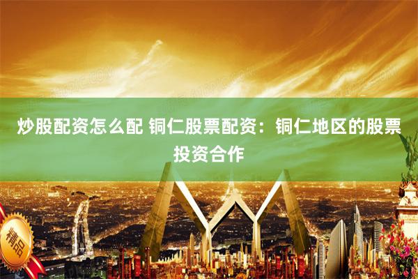 炒股配资怎么配 铜仁股票配资：铜仁地区的股票投资合作