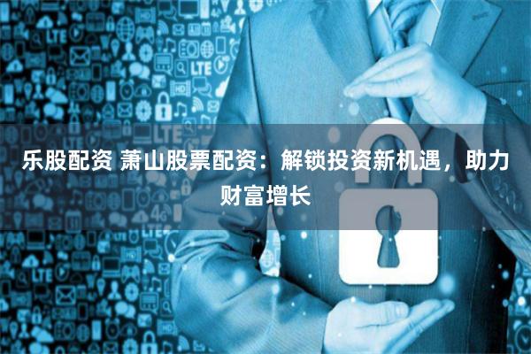 乐股配资 萧山股票配资：解锁投资新机遇，助力财富增长