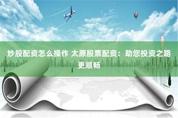 炒股配资怎么操作 太原股票配资：助您投资之路更顺畅