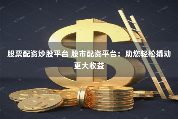 股票配资炒股平台 股市配资平台：助您轻松撬动更大收益