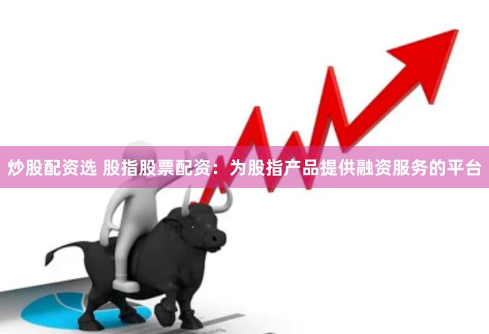炒股配资选 股指股票配资：为股指产品提供融资服务的平台