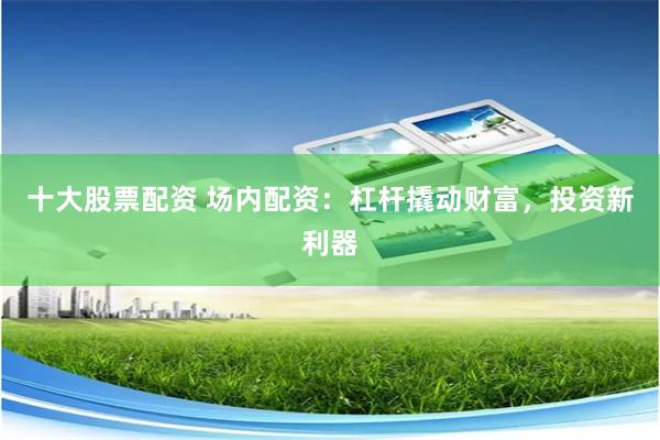 十大股票配资 场内配资：杠杆撬动财富，投资新利器