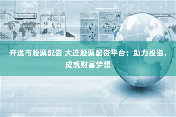 开远市股票配资 大连股票配资平台：助力投资，成就财富梦想
