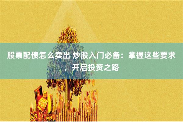 股票配债怎么卖出 炒股入门必备：掌握这些要求，开启投资之路