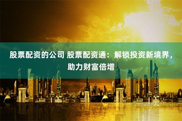 股票配资的公司 股票配资通：解锁投资新境界，助力财富倍增