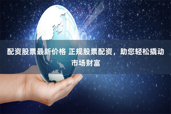 配资股票最新价格 正规股票配资，助您轻松撬动市场财富