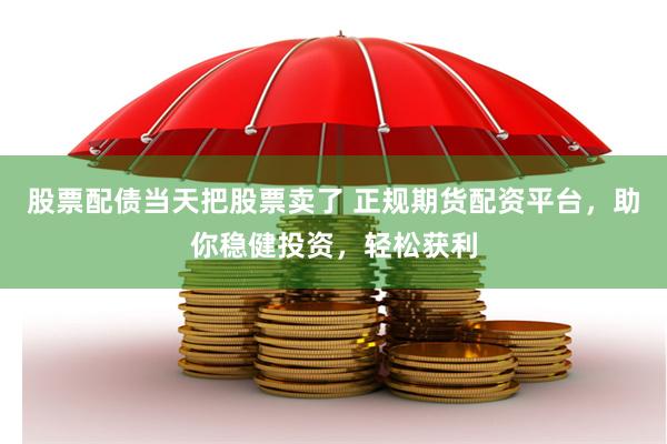 股票配债当天把股票卖了 正规期货配资平台，助你稳健投资，轻松获利