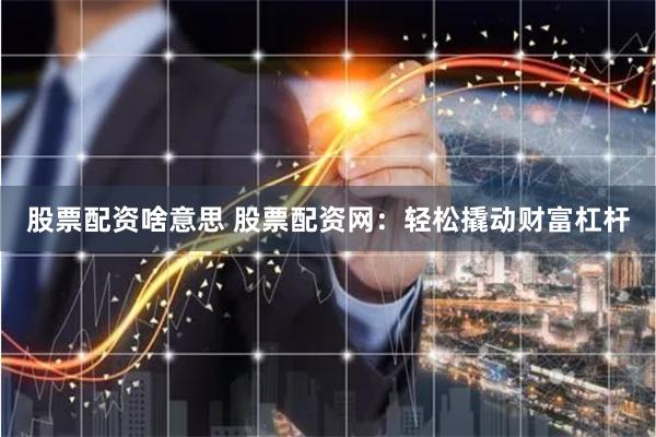 股票配资啥意思 股票配资网：轻松撬动财富杠杆