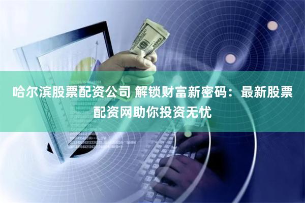 哈尔滨股票配资公司 解锁财富新密码：最新股票配资网助你投资无忧