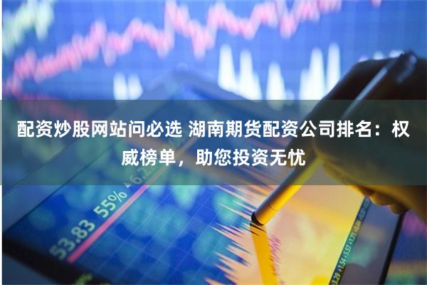 配资炒股网站问必选 湖南期货配资公司排名：权威榜单，助您投资无忧