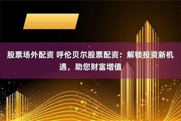 股票场外配资 呼伦贝尔股票配资：解锁投资新机遇，助您财富增值