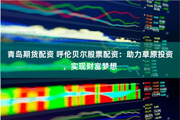 青岛期货配资 呼伦贝尔股票配资：助力草原投资，实现财富梦想
