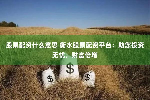 股票配资什么意思 衡水股票配资平台：助您投资无忧，财富倍增