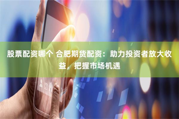 股票配资哪个 合肥期货配资：助力投资者放大收益，把握市场机遇